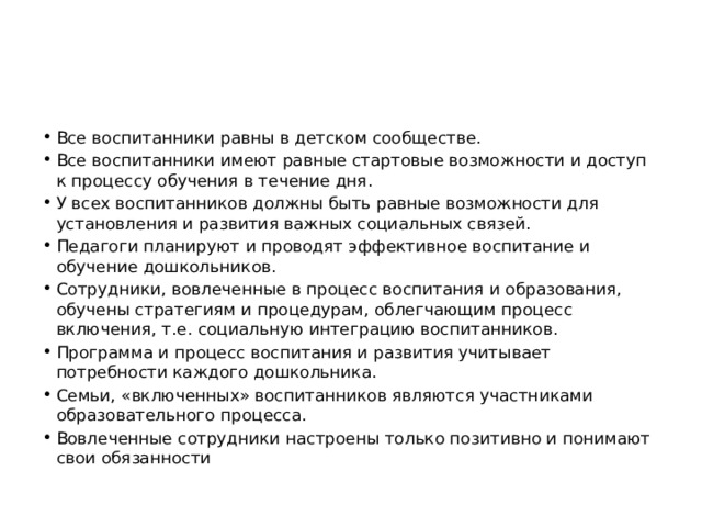 Все воспитанники равны в детском сообществе. Все воспитанники имеют равные стартовые возможности и доступ к процессу обучения в течение дня. У всех воспитанников должны быть равные возможности для установления и развития важных социальных связей. Педагоги планируют и проводят эффективное воспитание и обучение дошкольников. Сотрудники, вовлеченные в процесс воспитания и образования, обучены стратегиям и процедурам, облегчающим процесс включения, т.е. социальную интеграцию воспитанников. Программа и процесс воспитания и развития учитывает потребности каждого дошкольника. Семьи, «включенных» воспитанников являются участниками образовательного процесса. Вовлеченные сотрудники настроены только позитивно и понимают свои обязанности 