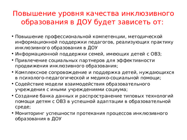Повышение уровня качества инклюзивного образования в ДОУ будет зависеть от: Повышение профессиональной компетенции, методической информационной поддержки педагогов, реализующих практику инклюзивного образования в ДОУ Информационной поддержки семей, имеющих детей с ОВЗ; Привлечение социальных партнеров для эффективности продвижения инклюзивного образования; Комплексное сопровождение и поддержка детей, нуждающихся в психолого-педагогической и медико-социальной помощи; Содействие модели взаимодействия образовательного учреждения с иными учреждениями социума; Создание банка данных и распространение типовых технологий помощи детям с ОВЗ в успешной адаптации в образовательной среде; Мониторинг успешности протекания процессов инклюзивного образования в ДОУ 