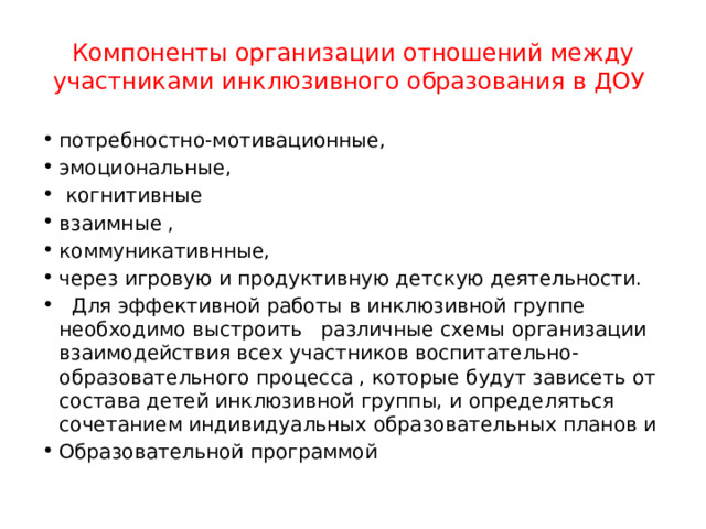 Компоненты организации отношений между участниками инклюзивного образования в ДОУ потребностно-мотивационные, эмоциональные,  когнитивные взаимные , коммуникативнные, через игровую и продуктивную детскую деятельности.  Для эффективной работы в инклюзивной группе необходимо выстроить различные схемы организации взаимодействия всех участников воспитательно- образовательного процесса , которые будут зависеть от состава детей инклюзивной группы, и определяться сочетанием индивидуальных образовательных планов и Образовательной программой 