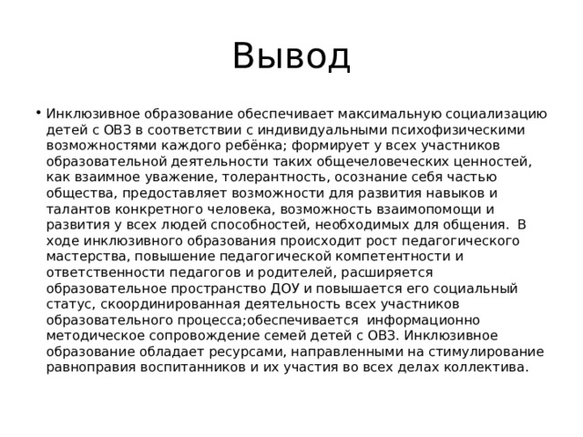 Вывод Инклюзивное образование обеспечивает максимальную социализацию детей с ОВЗ в соответствии с индивидуальными психофизическими возможностями каждого ребёнка; формирует у всех участников образовательной деятельности таких общечеловеческих ценностей, как взаимное уважение, толерантность, осознание себя частью общества, предоставляет возможности для развития навыков и талантов конкретного человека, возможность взаимопомощи и развития у всех людей способностей, необходимых для общения. В ходе инклюзивного образования происходит рост педагогического мастерства, повышение педагогической компетентности и ответственности педагогов и родителей, расширяется образовательное пространство ДОУ и повышается его социальный статус, скоординированная деятельность всех участников образовательного процесса;обеспечивается информационно методическое сопровождение семей детей с ОВЗ. Инклюзивное образование обладает ресурсами, направленными на стимулирование равноправия воспитанников и их участия во всех делах коллектива. 