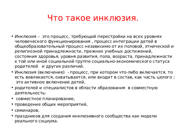 Что такое инклюзия. Инклюзия – это процесс, требующий перестройки на всех уровнях человеческого функционирования , процесс интеграции детей в общеобразовательный процесс независимо от их половой, этнической и религиозной принадлежности, прежних учебных достижений, состояния здоровья, уровня развития, пола, возраста, принадлежности к той или иной социальной группе социально-экономического статуса родителей и других различий. Инклюзия (включение) - процесс, при котором что-либо включается, то есть вовлекается, охватывается, или входит в состав, как часть целого ; это активное включение детей, родителей и специалистов в области образования в совместную деятельность:  совместное планирование, проведение общих мероприятий, семинаров, праздников для создания инклюзивного сообщества как модели реального социума. 