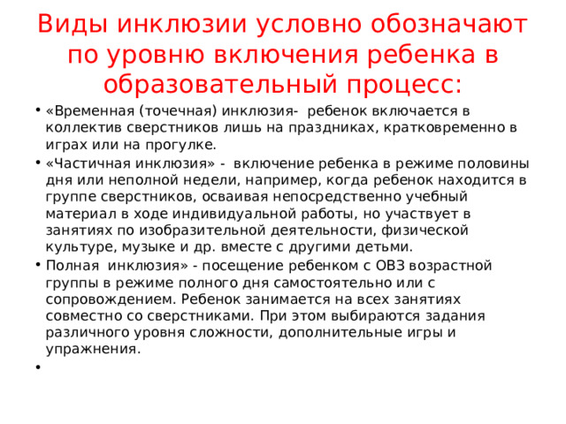 Виды инклюзии условно обозначают по уровню включения ребенка в образовательный процесс: «Временная (точечная) инклюзия- ребенок включается в коллектив сверстников лишь на праздниках, кратковременно в играх или на прогулке. «Частичная инклюзия» - включение ребенка в режиме половины дня или неполной недели, например, когда ребенок находится в группе сверстников, осваивая непосредственно учебный материал в ходе индивидуальной работы, но участвует в занятиях по изобразительной деятельности, физической культуре, музыке и др. вместе с другими детьми. Полная инклюзия» - посещение ребенком с ОВЗ возрастной группы в режиме полного дня самостоятельно или с сопровождением. Ребенок занимается на всех занятиях совместно со сверстниками. При этом выбираются задания различного уровня сложности, дополнительные игры и упражнения. 