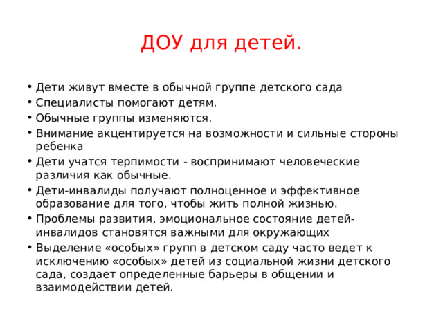 ДОУ для детей. Дети живут вместе в обычной группе детского сада Специалисты помогают детям. Обычные группы изменяются. Внимание акцентируется на возможности и сильные стороны ребенка Дети учатся терпимости - воспринимают человеческие различия как обычные. Дети-инвалиды получают полноценное и эффективное образование для того, чтобы жить полной жизнью. Проблемы развития, эмоциональное состояние детей-инвалидов становятся важными для окружающих Выделение «особых» групп в детском саду часто ведет к исключению «особых» детей из социальной жизни детского сада, создает определенные барьеры в общении и взаимодействии детей. 