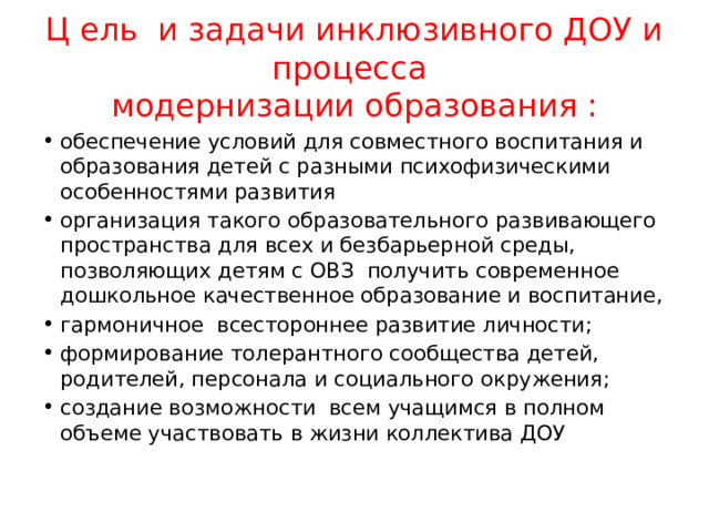 Ц ель и задачи инклюзивного ДОУ и процесса  модернизации образования : обеспечение условий для совместного воспитания и образования детей с разными психофизическими особенностями развития организация такого образовательного развивающего пространства для всех и безбарьерной среды, позволяющих детям с ОВЗ получить современное дошкольное качественное образование и воспитание, гармоничное всестороннее развитие личности; формирование толерантного сообщества детей, родителей, персонала и социального окружения; создание возможности всем учащимся в полном объеме участвовать в жизни коллектива ДОУ 