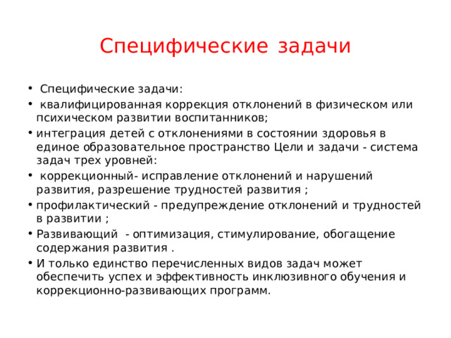Специфические  задачи  Специфические задачи:  квалифицированная коррекция отклонений в физическом или психическом развитии воспитанников; интеграция детей с отклонениями в состоянии здоровья в единое образовательное пространство Цели и задачи - система задач трех уровней:  коррекционный- исправление отклонений и нарушений развития, разрешение трудностей развития ; профилактический - предупреждение отклонений и трудностей в развитии ; Развивающий - оптимизация, стимулирование, обогащение содержания развития . И только единство перечисленных видов задач может обеспечить успех и эффективность инклюзивного обучения и коррекционно-развивающих программ. 