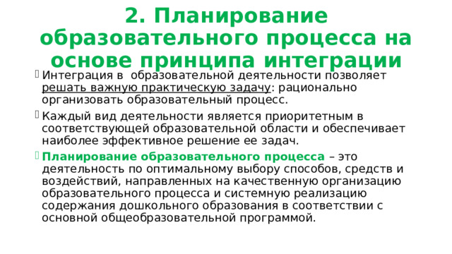 2. Планирование образовательного процесса на основе принципа интеграции Интеграция в образовательной деятельности позволяет решать важную практическую задачу : рационально организовать образовательный процесс. Каждый вид деятельности является приоритетным в соответствующей образовательной области и обеспечивает наиболее эффективное решение ее задач. Планирование образовательного процесса – это деятельность по оптимальному выбору способов, средств и воздействий, направленных на качественную организацию образовательного процесса и системную реализацию содержания дошкольного образования в соответствии с основной общеобразовательной программой. 