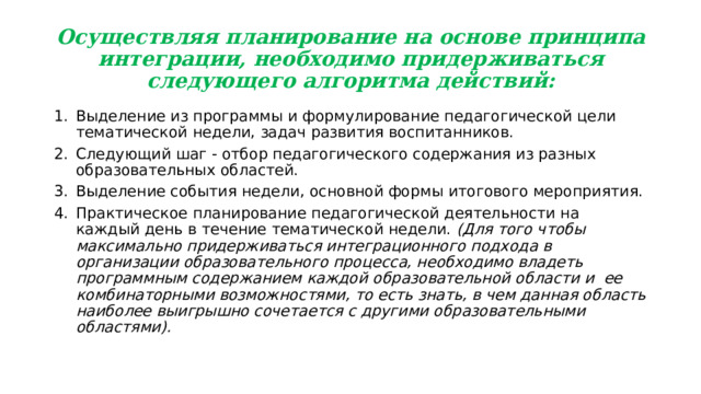 Осуществляя планирование на основе принципа интеграции, необходимо придерживаться следующего алгоритма действий: Выделение из программы и формулирование педагогической цели тематической недели, задач развития воспитанников. Следующий шаг - отбор педагогического содержания из разных образовательных областей. Выделение события недели, основной формы итогового мероприятия. Практическое планирование педагогической деятельности на каждый день в течение тематической недели. (Для того чтобы максимально придерживаться интеграционного подхода в организации образовательного процесса, необходимо владеть программным содержанием каждой образовательной области и ее комбинаторными возможностями, то есть знать, в чем данная область наиболее выигрышно сочетается с другими образовательными областями). 