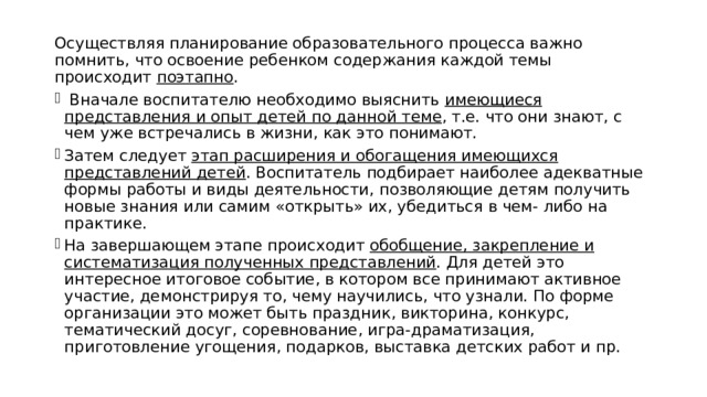 Осуществляя планирование образовательного процесса важно помнить, что освоение ребенком содержания каждой темы происходит поэтапно .  Вначале воспитателю необходимо выяснить имеющиеся представления и опыт детей по данной теме , т.е. что они знают, с чем уже встречались в жизни, как это понимают. Затем следует этап расширения и обогащения имеющихся представлений детей . Воспитатель подбирает наиболее адекватные формы работы и виды деятельности, позволяющие детям получить новые знания или самим «открыть» их, убедиться в чем- либо на практике. На завершающем этапе происходит обобщение, закрепление и систематизация полученных представлений . Для детей это интересное итоговое событие, в котором все принимают активное участие, демонстрируя то, чему научились, что узнали. По форме организации это может быть праздник, викторина, конкурс, тематический досуг, соревнование, игра-драматизация, приготовление угощения, подарков, выставка детских работ и пр. 