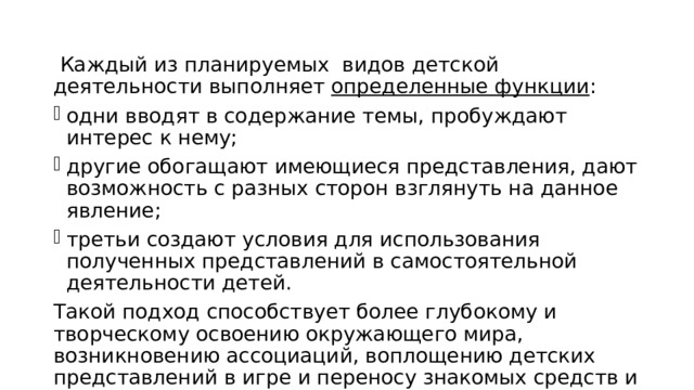  Каждый из планируемых видов детской деятельности выполняет определенные функции : одни вводят в содержание темы, пробуждают интерес к нему; другие обогащают имеющиеся представления, дают возможность с разных сторон взглянуть на данное явление; третьи создают условия для использования полученных представлений в самостоятельной деятельности детей. Такой подход способствует более глубокому и творческому освоению окружающего мира, возникновению ассоциаций, воплощению детских представлений в игре и переносу знакомых средств и способов в новые условия, а значит, их обобщению и присвоению. 