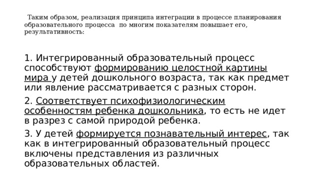  Таким образом, реализация принципа интеграции в процессе планирования образовательного процесса по многим показателям повышает его, результативность: 1. Интегрированный образовательный процесс способствуют формированию целостной картины мира у детей дошкольного возраста, так как предмет или явление рассматривается с разных сторон. 2. Соответствует психофизиологическим особенностям ребенка дошкольника , то есть не идет в разрез с самой природой ребенка. 3. У детей формируется познавательный интерес , так как в интегрированный образовательный процесс включены представления из различных образовательных областей. 