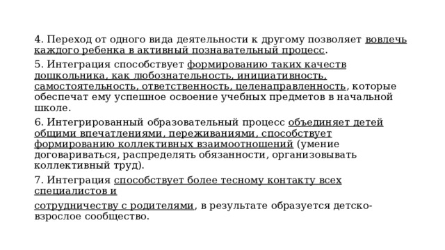 4. Переход от одного вида деятельности к другому позволяет вовлечь каждого ребенка в активный познавательный процесс . 5. Интеграция способствует формированию таких качеств дошкольника, как любознательность, инициативность, самостоятельность, ответственность, целенаправленность , которые обеспечат ему успешное освоение учебных предметов в начальной школе. 6. Интегрированный образовательный процесс объединяет детей общими впечатлениями, переживаниями, способствует формированию коллективных взаимоотношений (умение договариваться, распределять обязанности, организовывать коллективный труд). 7. Интеграция способствует более тесному контакту всех специалистов и сотрудничеству с родителями , в результате образуется детско-взрослое сообщество. 