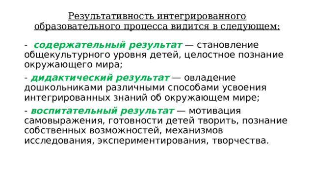 Результативность интегрированного образовательного процесса видится в следующем: - содержательный результат — становление общекультурного уровня детей, целостное познание окружающего мира; - дидактический результат — овладение дошкольниками различными способами усвоения интегрированных знаний об окружающем мире; - воспитательный результат — мотивация самовыражения, готовности детей творить, познание собственных возможностей, механизмов исследования, экспериментирования, творчества. 