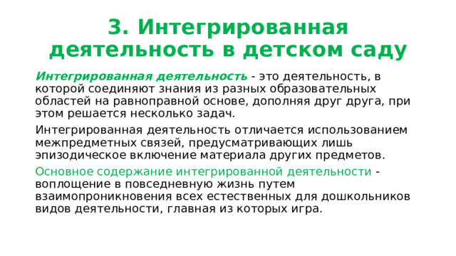 3. Интегрированная деятельность в детском саду Интегрированная деятельность - это деятельность, в которой соединяют знания из разных образовательных областей на равноправной основе, дополняя друг друга, при этом решается несколько задач. Интегрированная деятельность отличается использованием межпредметных связей, предусматривающих лишь эпизодическое включение материала других предметов. Основное содержание интегрированной деятельности - воплощение в повседневную жизнь путем взаимопроникновения всех естественных для дошкольников видов деятельности, главная из которых игра. 