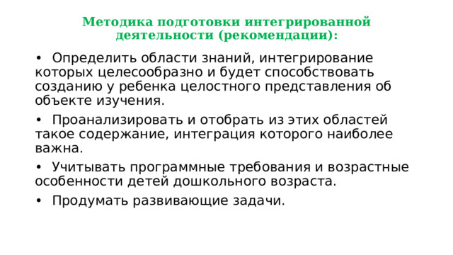 Методика подготовки интегрированной деятельности (рекомендации): •  Определить области знаний, интегрирование которых целесообразно и будет способствовать созданию у ребенка целостного представления об объекте изучения. •  Проанализировать и отобрать из этих областей такое содержание, интеграция которого наиболее важна. •  Учитывать программные требования и возрастные особенности детей дошкольного возраста. •  Продумать развивающие задачи. 
