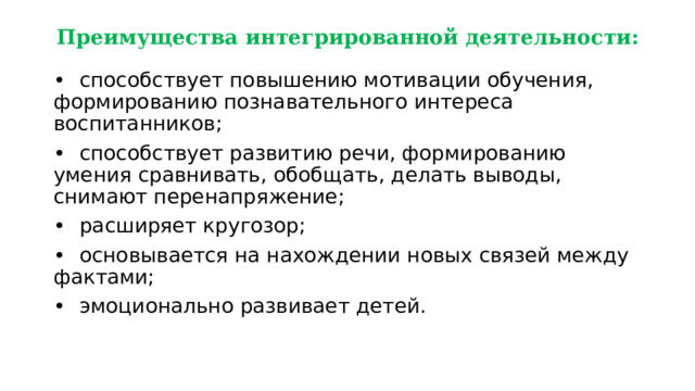 Преимущества интегрированной деятельности: •  способствует повышению мотивации обучения, формированию познавательного интереса воспитанников; •  способствует развитию речи, формированию умения сравнивать, обобщать, делать выводы, снимают перенапряжение; •  расширяет кругозор; •  основывается на нахождении новых связей между фактами; •  эмоционально развивает детей. 