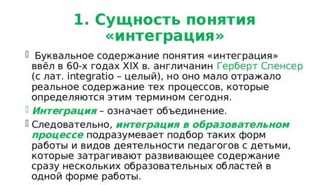 1. Сущность понятия «интеграция»  Буквальное содержание понятия «интеграция» ввёл в 60-х годах ХІХ в. англичанин Герберт Спенсер (с лат. integratio – целый), но оно мало отражало реальное содержание тех процессов, которые определяются этим термином сегодня. Интеграция – означает объединение. Следовательно, интеграция в образовательном процессе подразумевает подбор таких форм работы и видов деятельности педагогов с детьми, которые затрагивают развивающее содержание сразу нескольких образовательных областей в одной форме работы. 