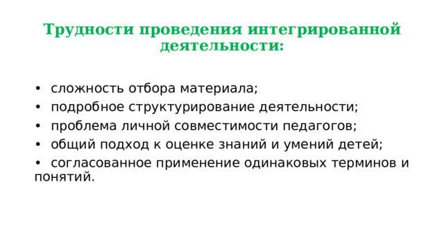 Трудности проведения интегрированной деятельности: •  сложность отбора материала; •  подробное структурирование деятельности; •  проблема личной совместимости педагогов; •  общий подход к оценке знаний и умений детей; •  согласованное применение одинаковых терминов и понятий. 