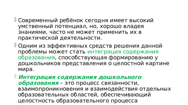 Современный ребёнок сегодня имеет высокий умственный потенциал, но, хорошо владея знаниями, часто не может применить их в практической деятельности. Одним из эффективных средств решения данной проблемы может стать интеграция содержания образования , способствующая формированию у дошкольников представления о целостной картине мира. Интеграция содержания дошкольного образования – это процесс связанности, взаимопроникновения и взаимодействия отдельных образовательных областей, обеспечивающий целостность образовательного процесса 