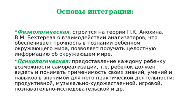 Основы интеграции: * Физиологическая , строится на теории П.К. Анохина, В.М. Бехтерева о взаимодействии анализаторов, что обеспечивает прочность в познании ребенком окружающего мира, позволяет получать целостную информацию об окружающем мире. * Психологическая: предоставление каждому ребенку возможности самореализации, т.е. ребенок должен видеть и понимать применимость своих знаний, умений и навыков в значимой для него практической деятельности: продуктивной, музыкально-художественной. игровой, познавательно-исследовательской и др. 