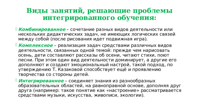 Виды занятий, решающие проблемы интегрированного обучения: Комбинированное – сочетание разных видов деятельности или нескольких дидактических задач, не имеющих логических связей между собой (после рисования идет подвижная игра). Комплексное – реализация задач средствами различных видов деятельности, связанных одной темой: прежде чем нарисовать осень, дети составляют рассказы об осени, читают стихи, поют песни. При этом один вид деятельности доминирует, а другие его дополняют и создают эмоциональный настрой, такой подход, по утверждению Т. Казаковой способствует ещё и проявлению творчества со стороны детей. Интегрированное – соединяет знания из разнообразных образовательных областей, на равноправной основе, дополняя друг друга (например: такое понятие как «настроение» рассматривается средствами музыки, искусства, живописи, экологии). 