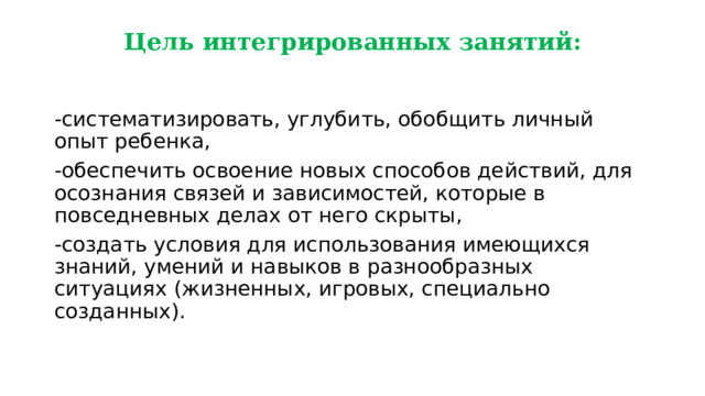 Цель интегрированных занятий: -систематизировать, углубить, обобщить личный опыт ребенка, -обеспечить освоение новых способов действий, для осознания связей и зависимостей, которые в повседневных делах от него скрыты, -создать условия для использования имеющихся знаний, умений и навыков в разнообразных ситуациях (жизненных, игровых, специально созданных). 