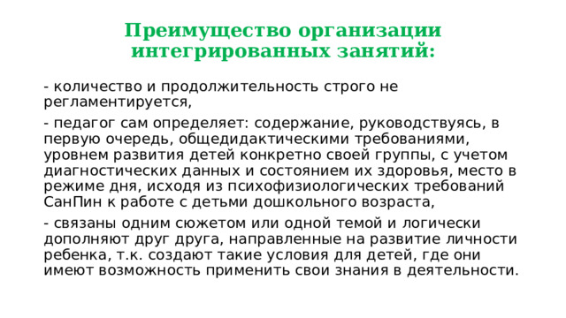 Преимущество организации интегрированных занятий: - количество и продолжительность строго не регламентируется, - педагог сам определяет: содержание, руководствуясь, в первую очередь, общедидактическими требованиями, уровнем развития детей конкретно своей группы, с учетом диагностических данных и состоянием их здоровья, место в режиме дня, исходя из психофизиологических требований СанПин к работе с детьми дошкольного возраста, - связаны одним сюжетом или одной темой и логически дополняют друг друга, направленные на развитие личности ребенка, т.к. создают такие условия для детей, где они имеют возможность применить свои знания в деятельности. 