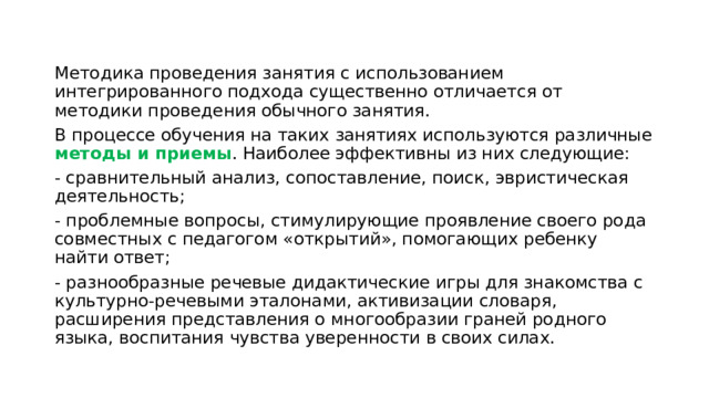 Методика проведения занятия с использованием интегрированного подхода существенно отличается от методики проведения обычного занятия. В процессе обучения на таких занятиях используются различные методы и приемы . Наиболее эффективны из них следующие: - сравнительный анализ, сопоставление, поиск, эвристическая деятельность; - проблемные вопросы, стимулирующие проявление своего рода совместных с педагогом «открытий», помогающих ребенку найти ответ; - разнообразные речевые дидактические игры для знакомства с культурно-речевыми эталонами, активизации словаря, расширения представления о многообразии граней родного языка, воспитания чувства уверенности в своих силах. 