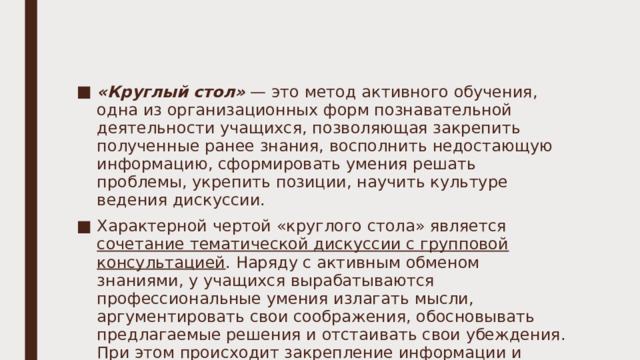 «Круглый стол» — это метод активного обучения, одна из организационных форм познавательной деятельности учащихся, позволяющая закрепить полученные ранее знания, восполнить недостающую информацию, сформировать умения решать проблемы, укрепить позиции, научить культуре ведения дискуссии. Характерной чертой «круглого стола» является сочетание тематической дискуссии с групповой консультацией . Наряду с активным обменом знаниями, у учащихся вырабатываются профессиональные умения излагать мысли, аргументировать свои соображения, обосновывать предлагаемые решения и отстаивать свои убеждения. При этом происходит закрепление информации и самостоятельной работы с дополнительным материалом, а также выявление проблем и вопросов для обсуждения. 