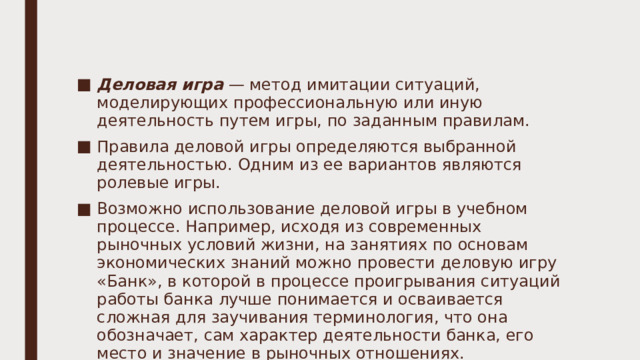 Деловая игра — метод имитации ситуаций, моделирующих профессиональную или иную деятельность путем игры, по заданным правилам. Правила деловой игры определяются выбранной деятельностью. Одним из ее вариантов являются ролевые игры. Возможно использование деловой игры в учебном процессе. Например, исходя из современных рыночных условий жизни, на занятиях по основам экономических знаний можно провести деловую игру «Банк», в которой в процессе проигрывания ситуаций работы банка лучше понимается и осваивается сложная для заучивания терминология, что она обозначает, сам характер деятельности банка, его место и значение в рыночных отношениях. 