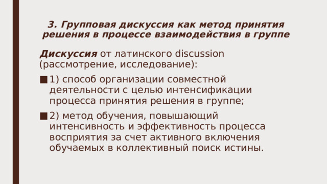 3. Групповая дискуссия как метод принятия решения в процессе взаимодействия в группе Дискуссия от латинского discussion (рассмотрение, исследование): 1) способ организации совместной деятельности с целью интенсификации процесса принятия решения в группе; 2) метод обучения, повышающий интенсивность и эффективность процесса восприятия за счет активного включения обучаемых в коллективный поиск истины. 