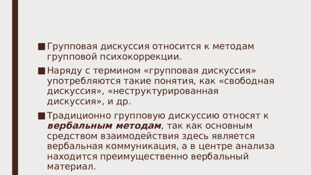 Групповая дискуссия относится к методам групповой психокоррекции. Наряду с термином «групповая дискуссия» употребляются такие понятия, как «свободная дискуссия», «неструктурированная дискуссия», и др. Традиционно групповую дискуссию относят к вербальным методам , так как основным средством взаимодействия здесь является вербальная коммуникация, а в центре анализа находится преимущественно вербальный материал. 