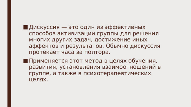 Дискуссия — это один из эффективных способов активизации группы для решения многих других задач, достижение иных аффектов и результатов. Обычно дискуссия протекает часа за полтора. Применяется этот метод в целях обучения, развития, установления взаимоотношений в группе, а также в психотерапевтических целях. 