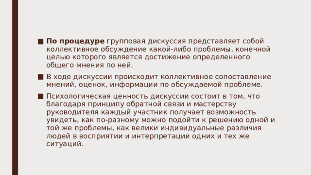 По процедуре групповая дискуссия представляет собой коллективное обсуждение какой-либо проблемы, конечной целью которого является достижение определенного общего мнения по ней. В ходе дискуссии происходит коллективное сопоставление мнений, оценок, информации по обсуждаемой проблеме. Психологическая ценность дискуссии состоит в том, что благодаря принципу обратной связи и мастерству руководителя каждый участник получает возможность увидеть, как по-разному можно подойти к решению одной и той же проблемы, как велики индивидуальные различия людей в восприятии и интерпретации одних и тех же ситуаций. 