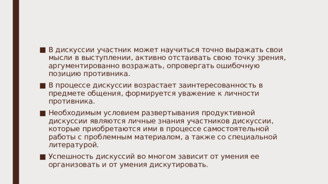 В дискуссии участник может научиться точно выражать свои мысли в выступлении, активно отстаивать свою точку зрения, аргументированно возражать, опровергать ошибочную позицию противника. В процессе дискуссии возрастает заинтересованность в предмете общения, формируется уважение к личности противника. Необходимым условием развертывания продуктивной дискуссии являются личные знания участников дискуссии, которые приобретаются ими в процессе самостоятельной работы с проблемным материалом, а также со специальной литературой. Успешность дискуссий во многом зависит от умения ее организовать и от умения дискутировать. 