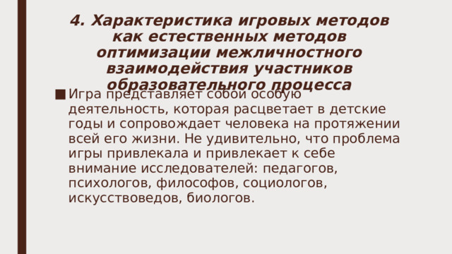 4. Характеристика игровых методов как естественных методов оптимизации межличностного взаимодействия участников образовательного процесса Игра представляет собой особую деятельность, которая расцветает в детские годы и сопровождает человека на протяжении всей его жизни. Не удивительно, что проблема игры привлекала и привлекает к себе внимание исследователей: педагогов, психологов, философов, социологов, искусствоведов, биологов. 