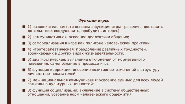 Функции игры: 1) развлекательная (это основная функция игры - развлечь, доставить довольствие, воодушевить, пробудить интерес); 2) коммуникативная: освоение диалектики общения; 3) самореализация в игре как полигоне человеческой практики; 4) игротерапевтическая: преодоление различных трудностей, возникающих в других видах жизнедеятельности; 5) диагностическая: выявление отклонений от нормативного поведения, самопознание в процессе игры; 6) функция коррекции: внесение позитивных изменений в структуру личностных показателей; 7) межнациональная коммуникация: усвоение единых для всех людей социально-культурных ценностей; 8) функция социализации: включение в систему общественных отношений, усвоение норм человеческого общежития. 