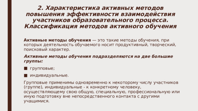 2. Характеристика активных методов повышения эффективности взаимодействия участников образовательного процесса. Классификация методов активного обучения Активные методы обучения — это такие методы обучения, при которых деятельность обучаемого носит продуктивный, творческий, поисковый характер. Активные методы обучения подразделяются на две большие группы: групповые; индивидуальные. Групповые применимы одновременно к некоторому числу участников (группе), индивидуальные - к конкретному человеку, осуществляющему свою общую, специальную, профессиональную или иную подготовку вне непосредственного контакта с другими учащимися. 