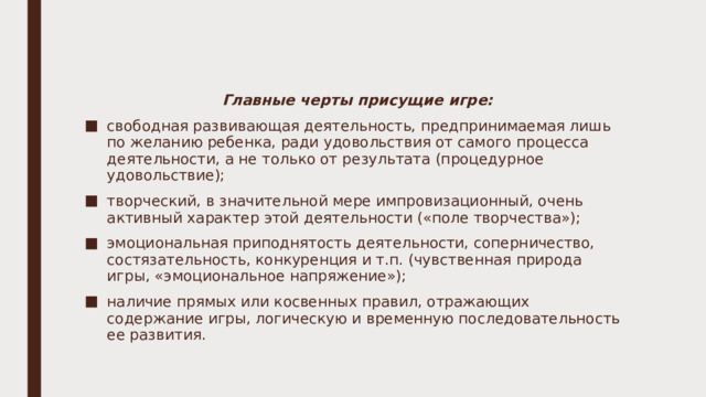 Главные черты присущие игре: свободная развивающая деятельность, предпринимаемая лишь по желанию ребенка, ради удовольствия от самого процесса деятельности, а не только от результата (процедурное удовольствие); творческий, в значительной мере импровизационный, очень активный характер этой деятельности («поле творчества»); эмоциональная приподнятость деятельности, соперничество, состязательность, конкуренция и т.п. (чувственная природа игры, «эмоциональное напряжение»); наличие прямых или косвенных правил, отражающих содержание игры, логическую и временную последовательность ее развития. 