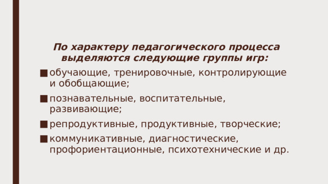 По характеру педагогического процесса выделяются следующие группы игр: обучающие, тренировочные, контролирующие и обобщающие; познавательные, воспитательные, развивающие; репродуктивные, продуктивные, творческие; коммуникативные, диагностические, профориентационные, психотехнические и др. 