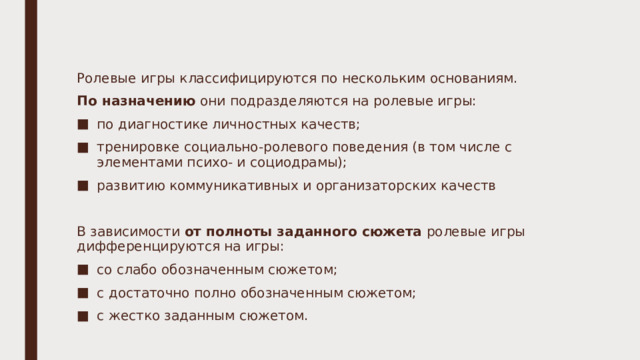 Ролевые игры классифицируются по нескольким основаниям. По назначению они подразделяются на ролевые игры: по диагностике личностных качеств; тренировке социально-ролевого поведения (в том числе с элементами психо- и социодрамы); развитию коммуникативных и организаторских качеств   В зависимости от полноты заданного сюжета ролевые игры дифференцируются на игры: со слабо обозначенным сюжетом; с достаточно полно обозначенным сюжетом; с жестко заданным сюжетом. 