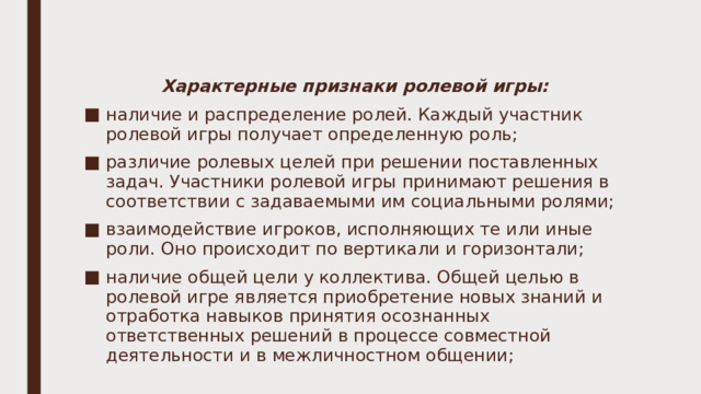 Характерные признаки ролевой игры: наличие и распределение ролей. Каждый участник ролевой игры получает определенную роль; различие ролевых целей при решении поставленных задач. Участники ролевой игры принимают решения в соответствии с задаваемыми им социальными ролями; взаимодействие игроков, исполняющих те или иные роли. Оно происходит по вертикали и горизонтали; наличие общей цели у коллектива. Общей целью в ролевой игре является приобретение новых знаний и отработка навыков принятия осознанных ответственных решений в процессе совместной деятельности и в межличностном общении; 