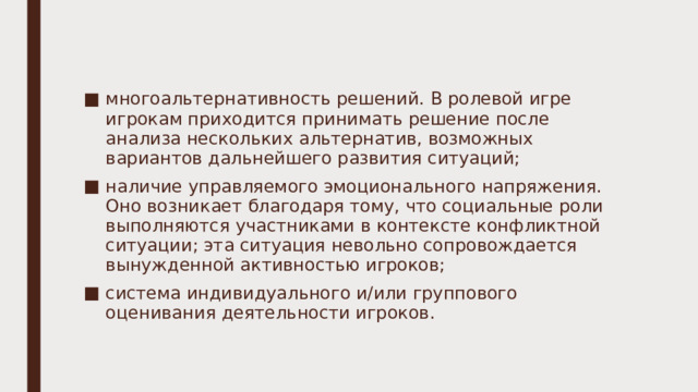 многоальтернативность решений. В ролевой игре игрокам приходится принимать решение после анализа нескольких альтернатив, возможных вариантов дальнейшего развития ситуаций; наличие управляемого эмоционального напряжения. Оно возникает благодаря тому, что социальные роли выполняются участниками в контексте конфликтной ситуации; эта ситуация невольно сопровождается вынужденной активностью игроков; система индивидуального и/или группового оценивания деятельности игроков. 