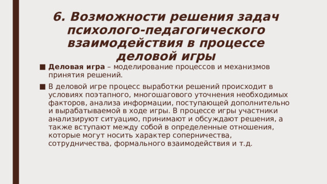 6. Возможности решения задач психолого-педагогического взаимодействия в процессе деловой игры Деловая игра – моделирование процессов и механизмов принятия решений. В деловой игре процесс выработки решений происходит в условиях поэтапного, многошагового уточнения необходимых факторов, анализа информации, поступающей дополнительно и вырабатываемой в ходе игры. В процессе игры участники анализируют ситуацию, принимают и обсуждают решения, а также вступают между собой в определенные отношения, которые могут носить характер соперничества, сотрудничества, формального взаимодействия и т.д. 