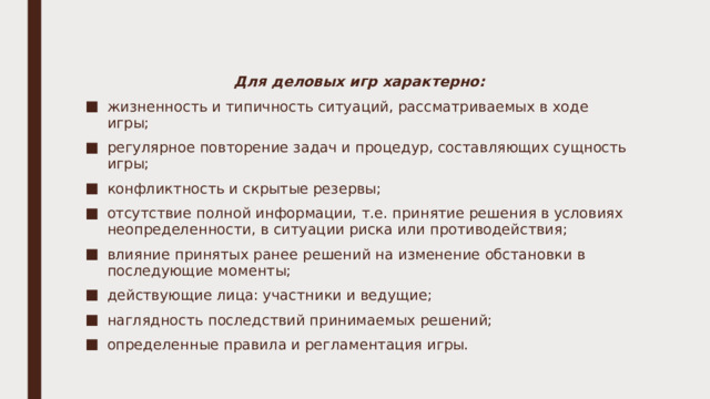 Для деловых игр характерно: жизненность и типичность ситуаций, рассматриваемых в ходе игры; регулярное повторение задач и процедур, составляющих сущность игры; конфликтность и скрытые резервы; отсутствие полной информации, т.е. принятие решения в условиях неопределенности, в ситуации риска или противодействия; влияние принятых ранее решений на изменение обстановки в последующие моменты; действующие лица: участники и ведущие; наглядность последствий принимаемых решений; определенные правила и регламентация игры. 