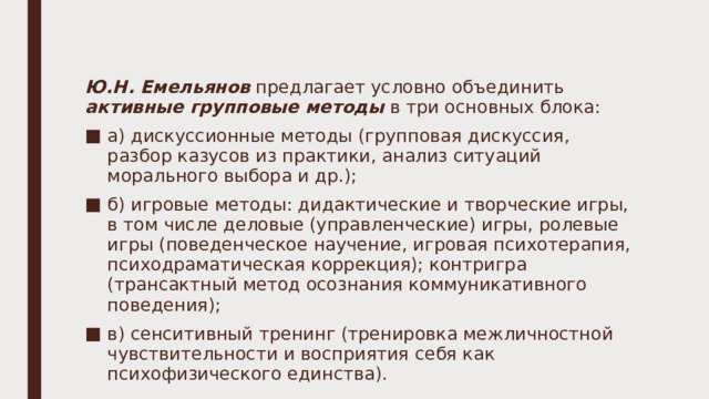 Ю.Н. Емельянов предлагает условно объединить активные групповые методы в три основных блока: а) дискуссионные методы (групповая дискуссия, разбор казусов из практики, анализ ситуаций морального выбора и др.); б) игровые методы: дидактические и творческие игры, в том числе деловые (управленческие) игры, ролевые игры (поведенческое научение, игровая психотерапия, психодраматическая коррекция); контригра (трансактный метод осознания коммуникативного поведения); в) сенситивный тренинг (тренировка межличностной чувствительности и восприятия себя как психофизического единства). 
