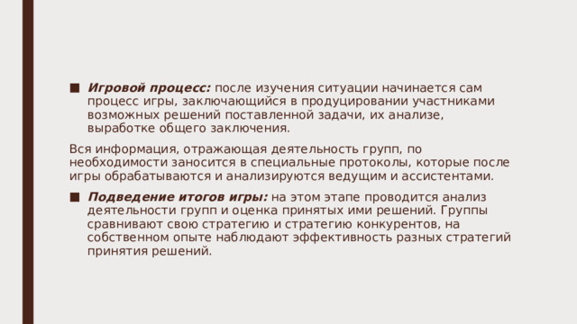 Игровой процесс: после изучения ситуации начинается сам процесс игры, заключающийся в продуцировании участниками возможных решений поставленной задачи, их анализе, выработке общего заключения. Вся информация, отражающая деятельность групп, по необходимости заносится в специальные протоколы, которые после игры обрабатываются и анализируются ведущим и ассистентами. Подведение итогов игры: на этом этапе проводится анализ деятельности групп и оценка принятых ими решений. Группы сравнивают свою стратегию и стратегию конкурентов, на собственном опыте наблюдают эффективность разных стратегий принятия решений. 