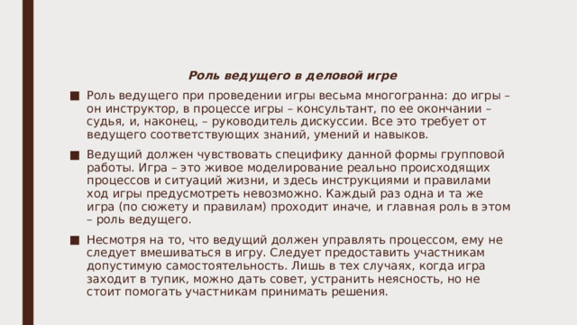 Роль ведущего в деловой игре Роль ведущего при проведении игры весьма многогранна: до игры – он инструктор, в процессе игры – консультант, по ее окончании – судья, и, наконец, – руководитель дискуссии. Все это требует от ведущего соответствующих знаний, умений и навыков. Ведущий должен чувствовать специфику данной формы групповой работы. Игра – это живое моделирование реально происходящих процессов и ситуаций жизни, и здесь инструкциями и правилами ход игры предусмотреть невозможно. Каждый раз одна и та же игра (по сюжету и правилам) проходит иначе, и главная роль в этом – роль ведущего. Несмотря на то, что ведущий должен управлять процессом, ему не следует вмешиваться в игру. Следует предоставить участникам допустимую самостоятельность. Лишь в тех случаях, когда игра заходит в тупик, можно дать совет, устранить неясность, но не стоит помогать участникам принимать решения. 