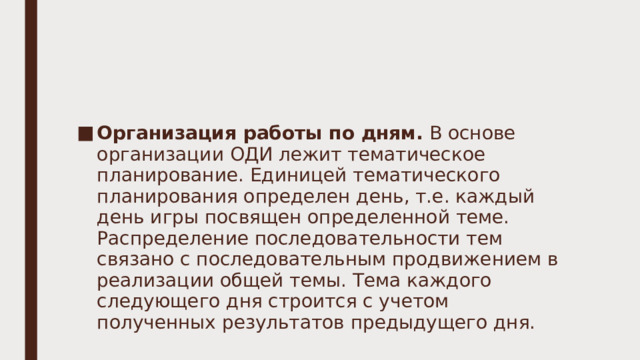 Организация работы по дням. В основе организации ОДИ лежит тематическое планирование. Единицей тематического планирования определен день, т.е. каждый день игры посвящен определенной теме. Распределение последовательности тем связано с последовательным продвижением в реализации общей темы. Тема каждого следующего дня строится с учетом полученных результатов предыдущего дня. 
