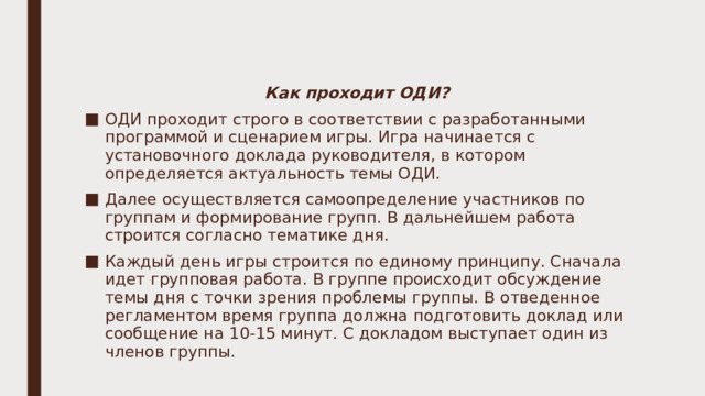 Как проходит ОДИ? ОДИ проходит строго в соответствии с разработанными программой и сценарием игры. Игра начинается с установочного доклада руководителя, в котором определяется актуальность темы ОДИ. Далее осуществляется самоопределение участников по группам и формирование групп. В дальнейшем работа строится согласно тематике дня. Каждый день игры строится по единому принципу. Сначала идет групповая работа. В группе происходит обсуждение темы дня с точки зрения проблемы группы. В отведенное регламентом время группа должна подготовить доклад или сообщение на 10-15 минут. С докладом выступает один из членов группы. 