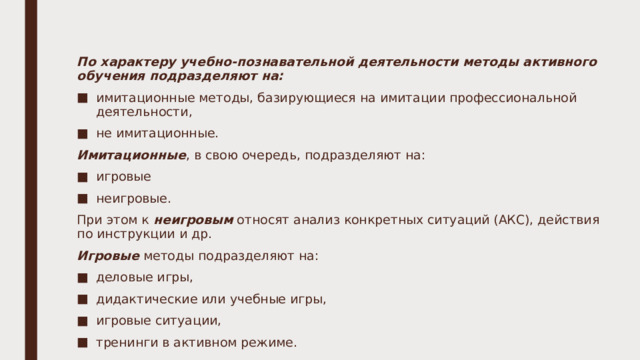 По характеру учебно-познавательной деятельности методы активного обучения подразделяют на: имитационные методы, базирующиеся на имитации профессиональной деятельности, не имитационные. Имитационные , в свою очередь, подразделяют на: игровые неигровые. При этом к неигровым относят анализ конкретных ситуаций (АКС), действия по инструкции и др. Игровые методы подразделяют на: деловые игры, дидактические или учебные игры, игровые ситуации, тренинги в активном режиме. 